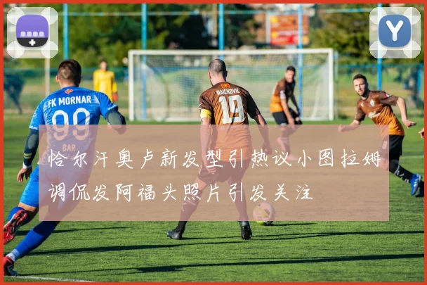 恰尔汗奥卢新发型引热议小图拉姆调侃发阿福头照片引发关注