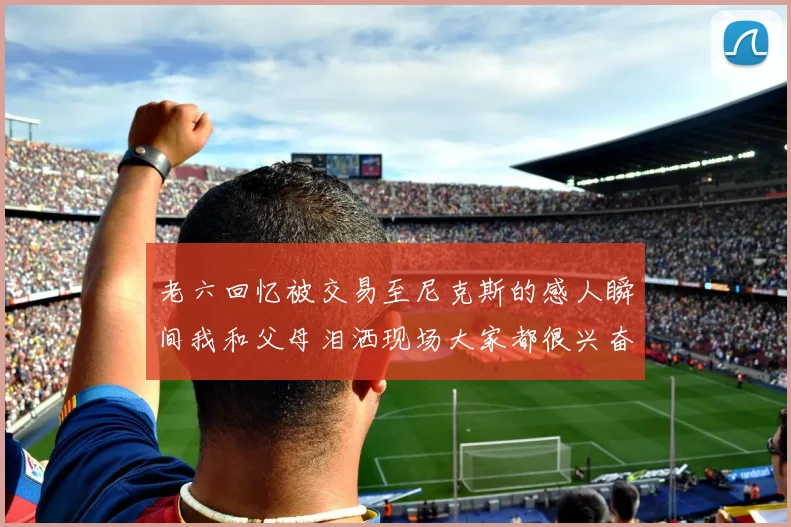 老六回忆被交易至尼克斯的感人瞬间我和父母泪洒现场大家都很兴奋