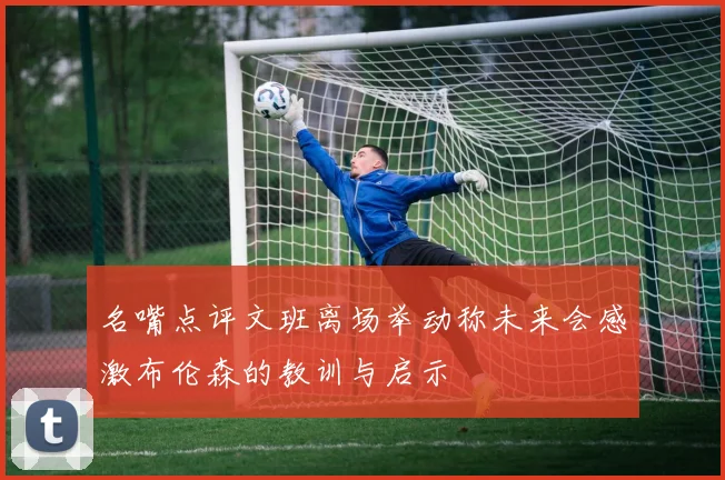 名嘴点评文班离场举动称未来会感激布伦森的教训与启示