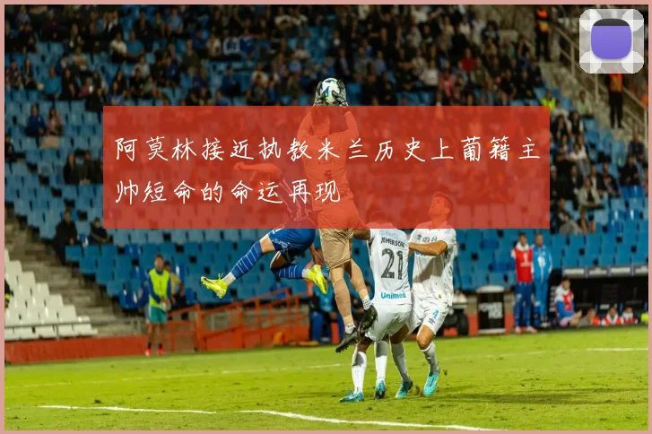 阿莫林接近执教米兰历史上葡籍主帅短命的命运再现
