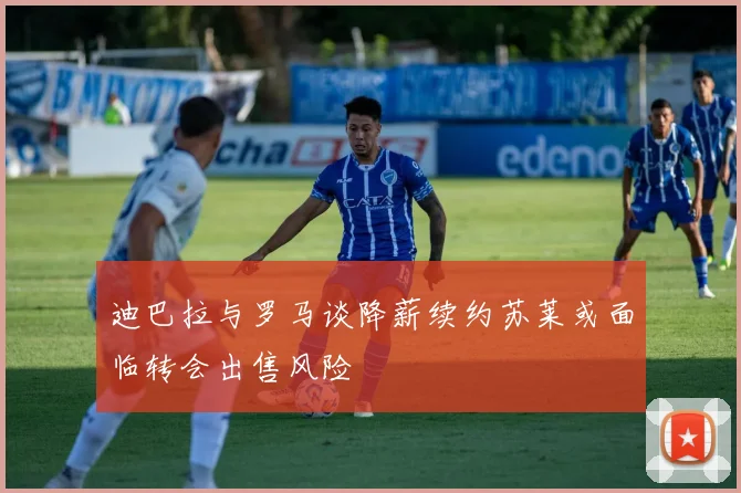 迪巴拉与罗马谈降薪续约苏莱或面临转会出售风险