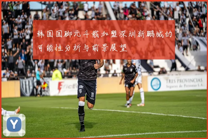 韩国国脚元斗载加盟深圳新鹏城的可能性分析与前景展望