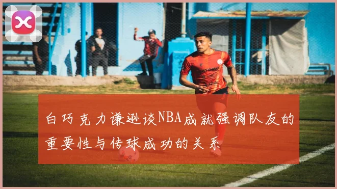白巧克力谦逊谈NBA成就强调队友的重要性与传球成功的关系