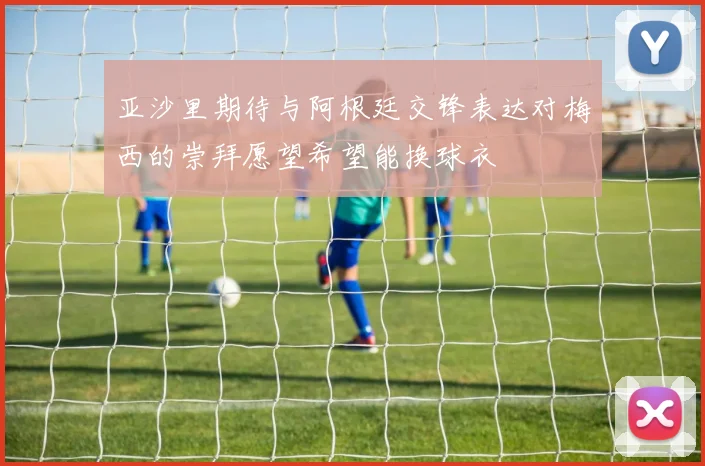 亚沙里期待与阿根廷交锋表达对梅西的崇拜愿望希望能换球衣