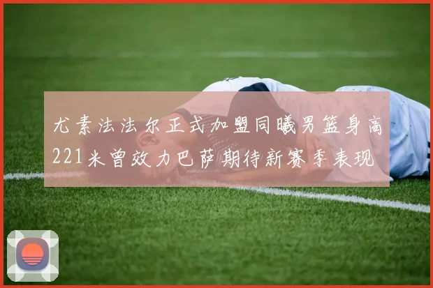 尤素法法尔正式加盟同曦男篮身高221米曾效力巴萨期待新赛季表现