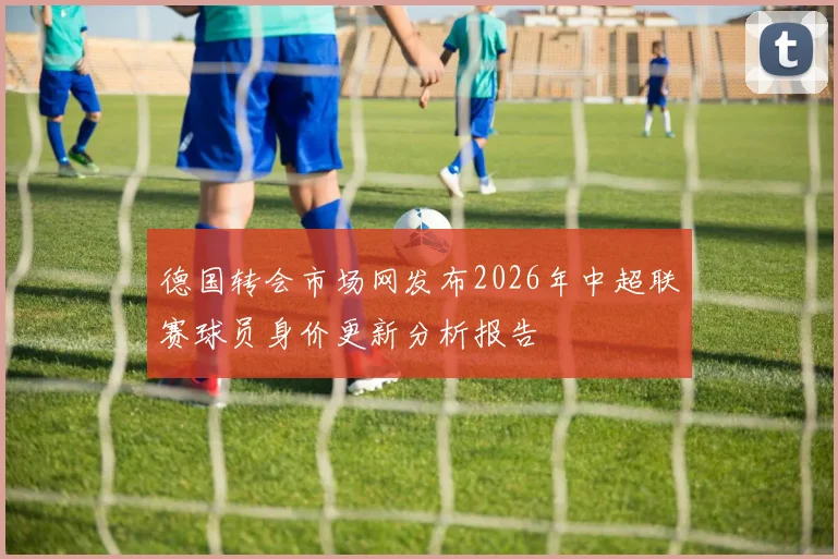 德国转会市场网发布2026年中超联赛球员身价更新分析报告