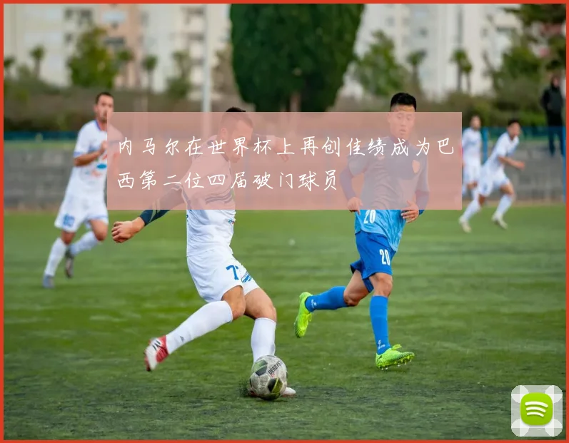 内马尔在世界杯上再创佳绩成为巴西第二位四届破门球员