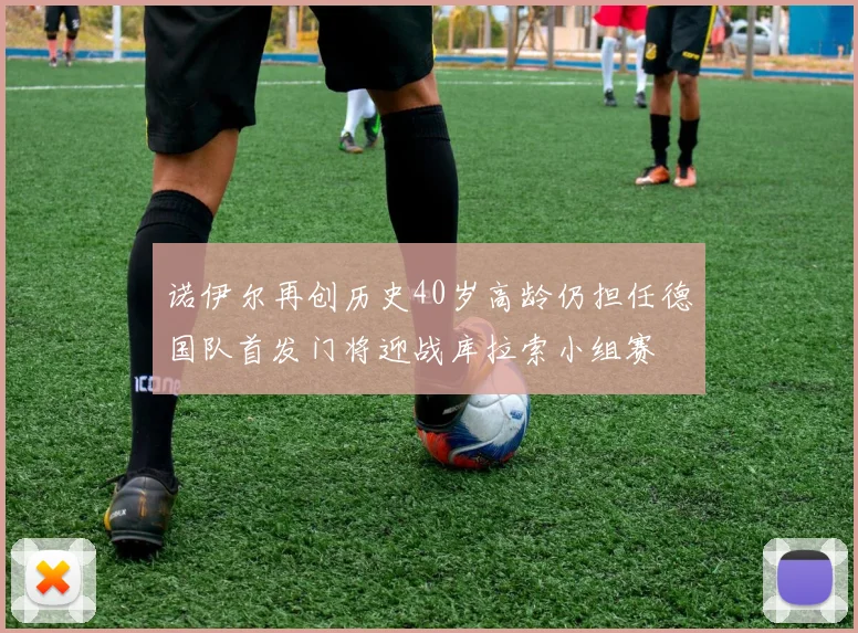 诺伊尔再创历史40岁高龄仍担任德国队首发门将迎战库拉索小组赛