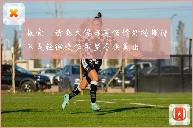 板仓滉透露久保建英伤情好转期待只是轻微受伤希望尽快复出