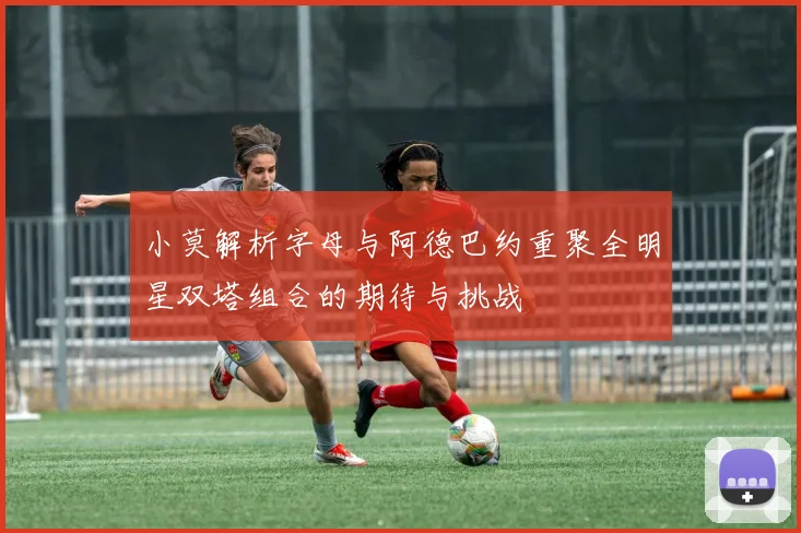 小莫解析字母与阿德巴约重聚全明星双塔组合的期待与挑战