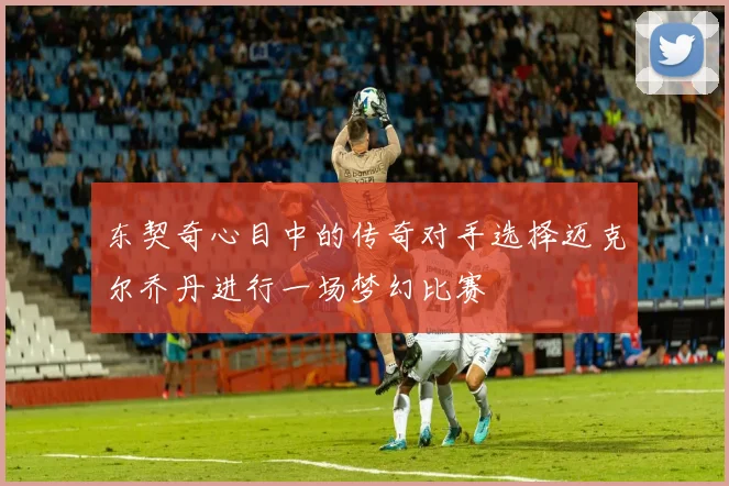 东契奇心目中的传奇对手选择迈克尔乔丹进行一场梦幻比赛