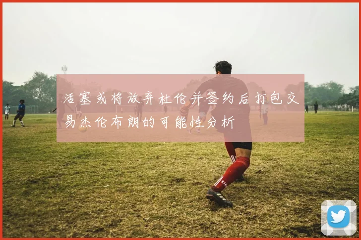 活塞或将放弃杜伦并签约后打包交易杰伦布朗的可能性分析