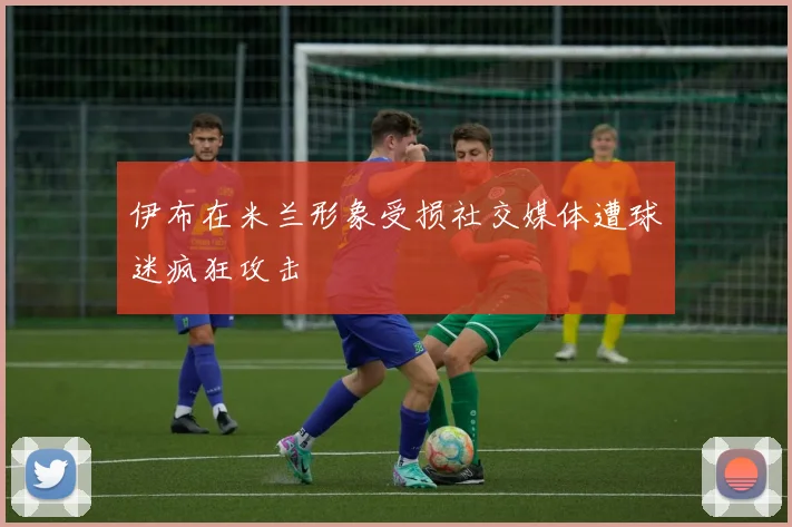 伊布在米兰形象受损社交媒体遭球迷疯狂攻击