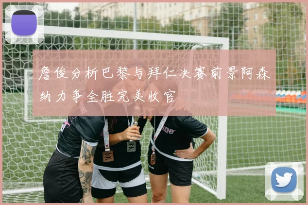 詹俊分析巴黎与拜仁决赛前景阿森纳力争全胜完美收官