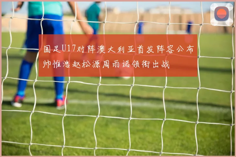 国足U17对阵澳大利亚首发阵容公布帅惟浩赵松源周雨诺领衔出战