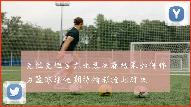克拉克坦言无论总决赛结果如何作为篮球迷他期待精彩抢七对决