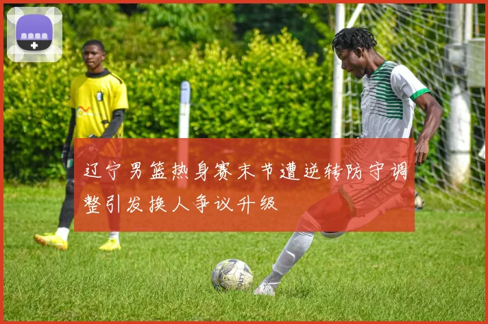 辽宁男篮热身赛末节遭逆转防守调整引发换人争议升级